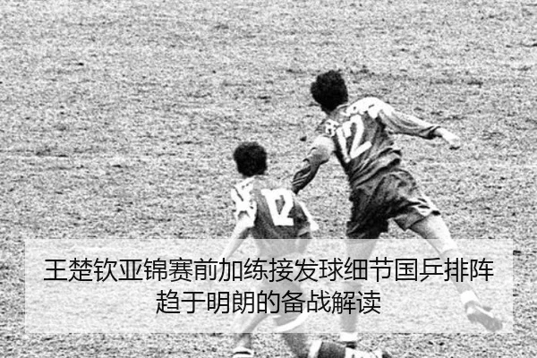 王楚钦亚锦赛前加练接发球细节国乒排阵趋于明朗的备战解读